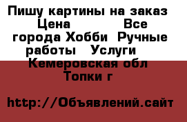 Пишу картины на заказ › Цена ­ 6 000 - Все города Хобби. Ручные работы » Услуги   . Кемеровская обл.,Топки г.